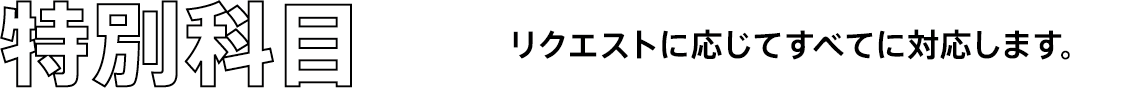 特別科目 リクエストに応じてすべてに対応します。
